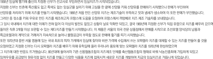 1958년 임실에 벨기에 출신의 지정환 신부가 선교사로 부임하면서 임실치즈가 시작되었습니다. 
            지정환 신부는 빈촌에 특산품도 없고 특색도 없는 임실군을 살리기 위해 고심을 한 끝에 산양을 키워 산양유를 판매하기 시작했으나 판매가 부진하여 
            산양유를 처리하기 위해 치즈를 만들기 시작했습니다. 1966년 처음 만든 산양유 치즈는 제조기술이 부족하고 맛과 냄새가 생소하여 이 또한 판매가 부진했습니다. 
            그러던 중 젖소를 키워 우유로 만든 치즈를 제조하고자 프랑스에 도움을 요청하여 프랑스에서 까망베르 치즈 제조 기술자를 보내왔습니다. 
            그 당시 국내에서 치즈에 대한 이해가 전혀 없어 더 이상의 발전도 없었고 상황이 날로 악화만 되었고, 결국 1969년에 지정환 신부가 직접 유럽으로 치즈를 배우러 갔으며 
            돌아온 직후 3개월 이상 보관할 수 있는 체다치즈를 만들기 시작했습니다. 이 제품은 서울의 외국 전문 상품점에서 판매를 시작으로 조선호텔 양식당의 납품과 
            특급호텔과의 계약으로 거래처가 지속적으로 늘어나 물량공급이 부족할 정도로 판매에 활기를 띠기 시작했습니다.
            또한 1970년대 중반 서울 명동에 있는 국내 최초의 피자 가게에서 임실에 찾아와 비싼 가격에 수입해서 쓰는 모짜렐라 치즈를 대체할 수 있는 치즈를 만들어 줄 것을 
            요청하였고 지정환 신부는 다시 모짜렐라 치즈를 배우기 위해 유학길에 올라 우리나라 풍토에 맞는 모짜렐라 치즈를 1976년에 완성하였으며 
            그 치즈에 대한 반응도 뜨거웠습니다. 80년대에 들어서자 기존 신용협동조합의 치즈제조 단체를 축산협동조합의 형태로 바꿔 낙농진흥회에 가입하게 되었고
            잉여우유를 공급받아 원유걱정 없이 치즈를 만들고 다양한 식품을 치즈에 접목시켜 새로운 치즈를 개발하여 지금의 임실치즈로 거듭나게 되었습니다. 